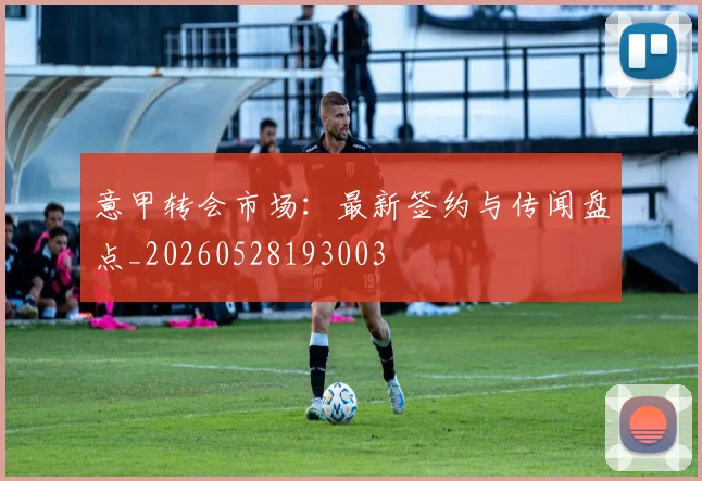 意甲转会市场：最新签约与传闻盘点_20260528193003