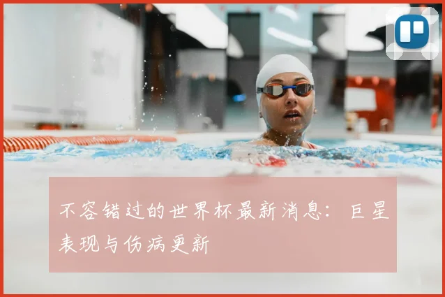 不容错过的世界杯最新消息:巨星表现与伤病更新