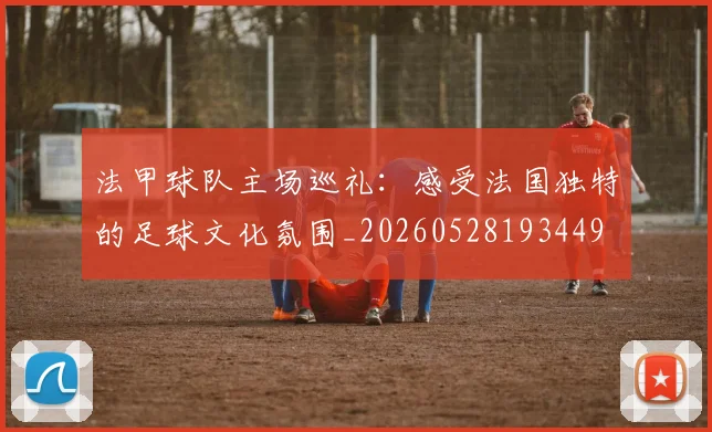 法甲球队主场巡礼：感受法国独特的足球文化氛围_20260528193449