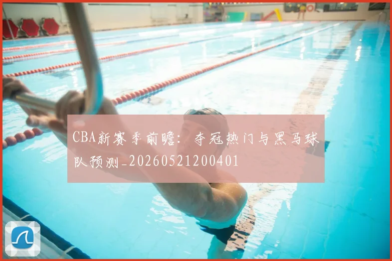 CBA新赛季前瞻:夺冠热门与黑马球队预测_20260521200401