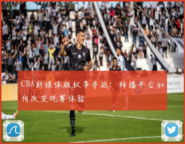 CBA新媒体版权争夺战:转播平台如何改变观赛体验